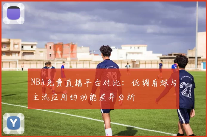 NBA免费直播平台对比:低调看球与主流应用的功能差异分析