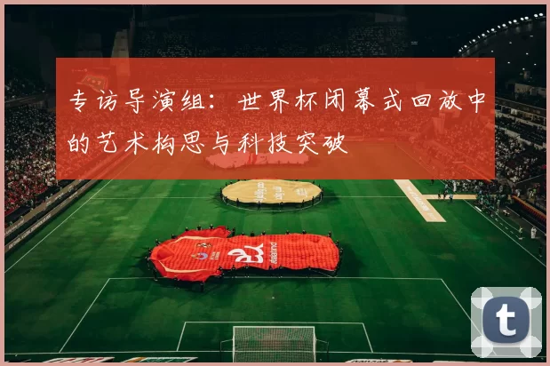 专访导演组:世界杯闭幕式回放中的艺术构思与科技突破