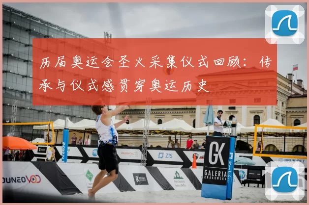 历届奥运会圣火采集仪式回顾:传承与仪式感贯穿奥运历史