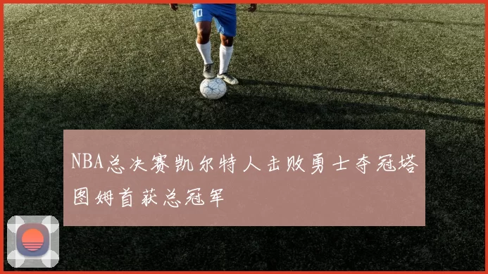 NBA总决赛凯尔特人击败勇士夺冠塔图姆首获总冠军