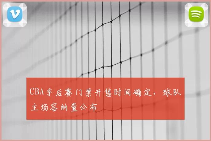 CBA季后赛门票开售时间确定,球队主场容纳量公布