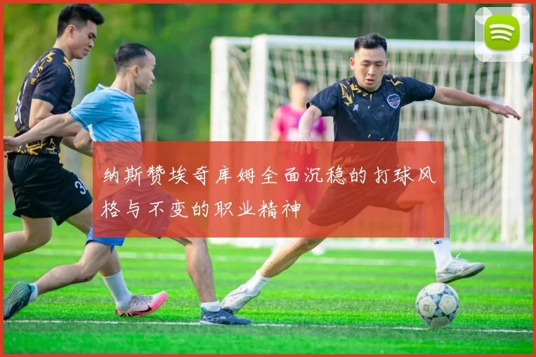 纳斯赞埃奇库姆全面沉稳的打球风格与不变的职业精神