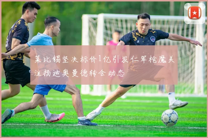 莱比锡坚决标价1亿引发仁军枪魔关注扬迪奥曼德转会动态