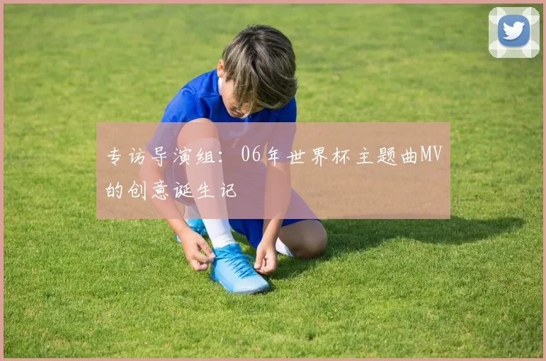专访导演组:06年世界杯主题曲MV的创意诞生记