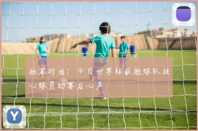 独家对话:今日世界杯获胜球队核心球员的赛后心声