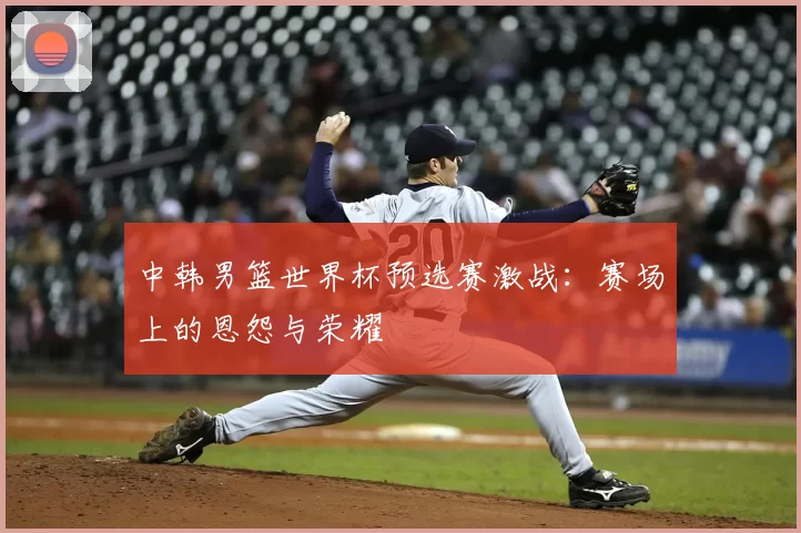 中韩男篮世界杯预选赛激战:赛场上的恩怨与荣耀