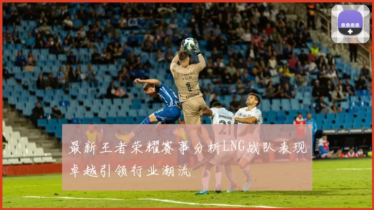 最新王者荣耀赛事分析LNG战队表现卓越引领行业潮流