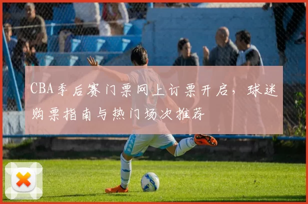 CBA季后赛门票网上订票开启,球迷购票指南与热门场次推荐