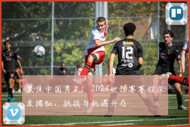 聚焦中国男足:2024世预赛赛程深度揭秘,挑战与机遇并存
