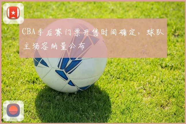 CBA季后赛门票开售时间确定，球队主场容纳量公布