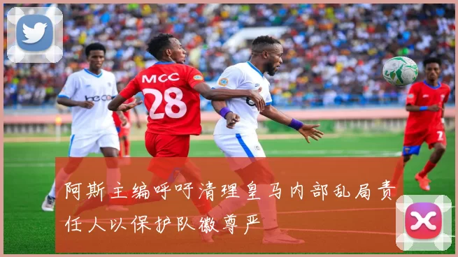 阿斯主编呼吁清理皇马内部乱局责任人以保护队徽尊严