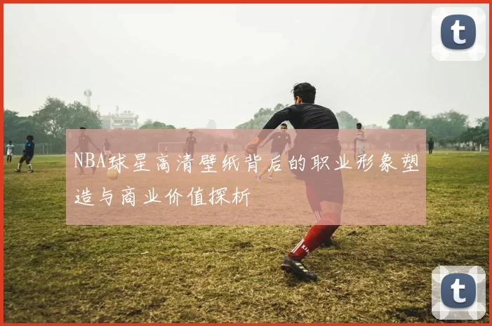 NBA球星高清壁纸背后的职业形象塑造与商业价值探析