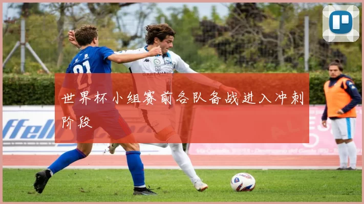 世界杯小组赛前各队备战进入冲刺阶段