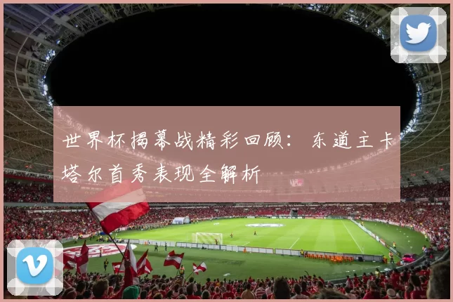 世界杯揭幕战精彩回顾:东道主卡塔尔首秀表现全解析