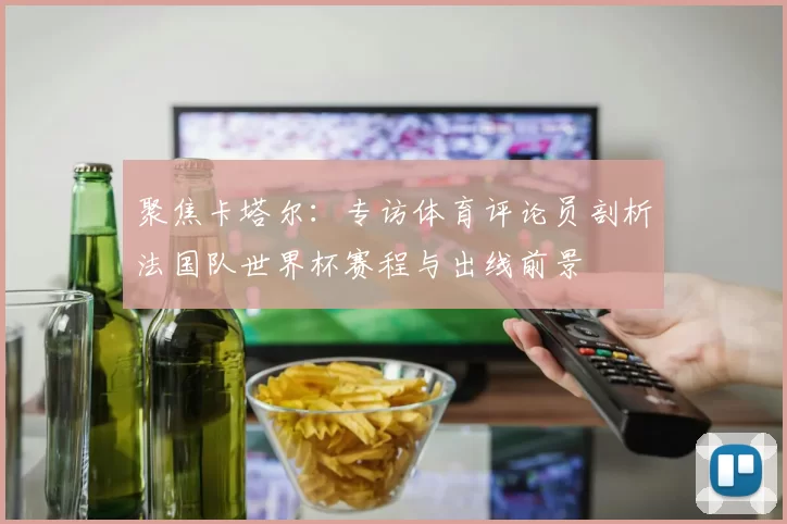 聚焦卡塔尔:专访体育评论员剖析法国队世界杯赛程与出线前景