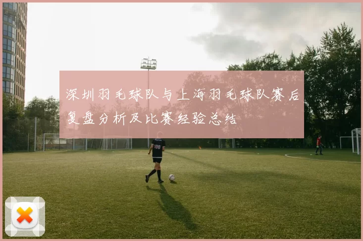 深圳羽毛球队与上海羽毛球队赛后复盘分析及比赛经验总结