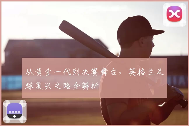 从黄金一代到决赛舞台,英格兰足球复兴之路全解析