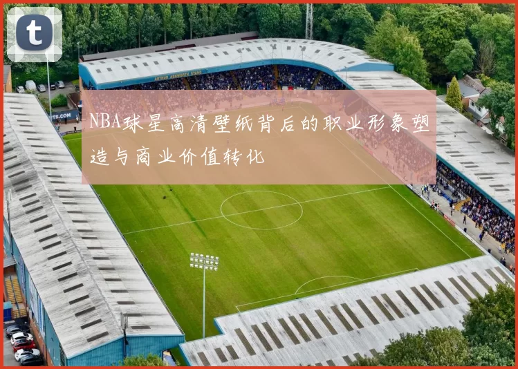 NBA球星高清壁纸背后的职业形象塑造与商业价值转化