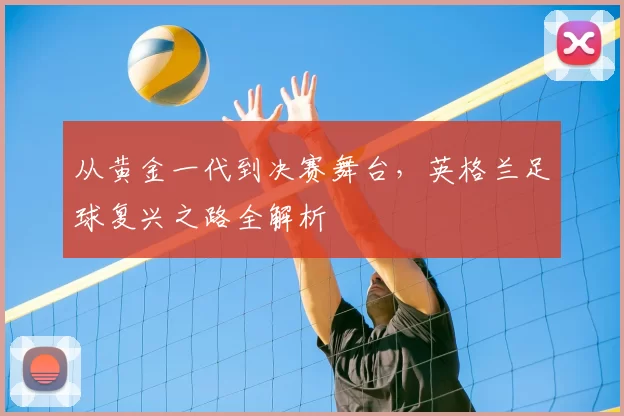 从黄金一代到决赛舞台,英格兰足球复兴之路全解析