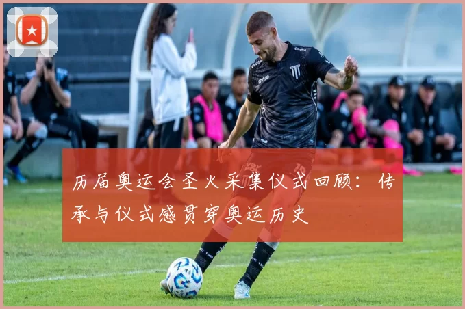 历届奥运会圣火采集仪式回顾:传承与仪式感贯穿奥运历史