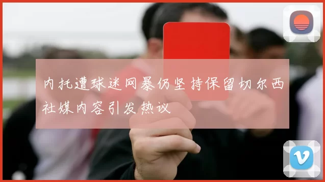 内托遭球迷网暴仍坚持保留切尔西社媒内容引发热议