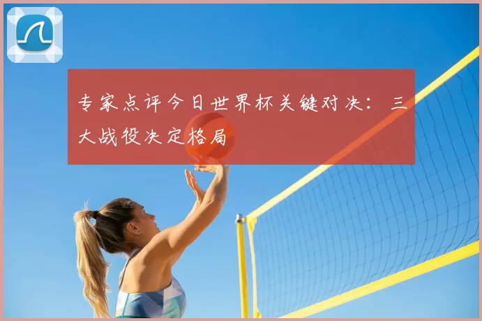 专家点评今日世界杯关键对决：三大战役决定格局