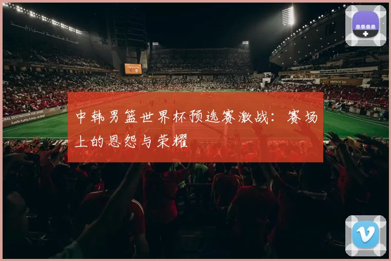 中韩男篮世界杯预选赛激战:赛场上的恩怨与荣耀