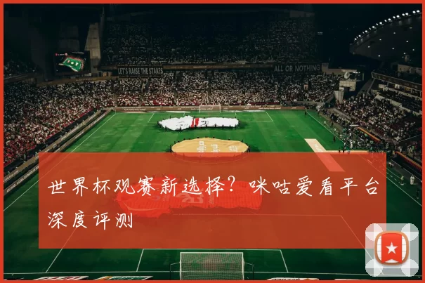 世界杯观赛新选择？咪咕爱看平台深度评测