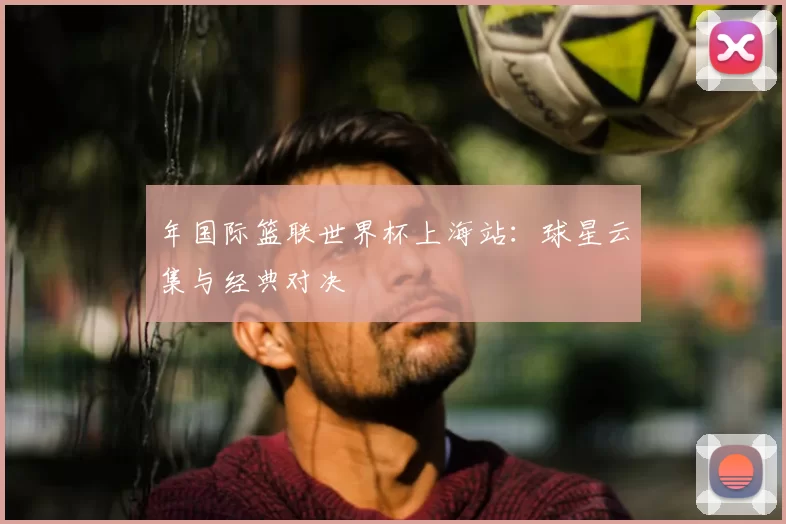 年国际篮联世界杯上海站：球星云集与经典对决