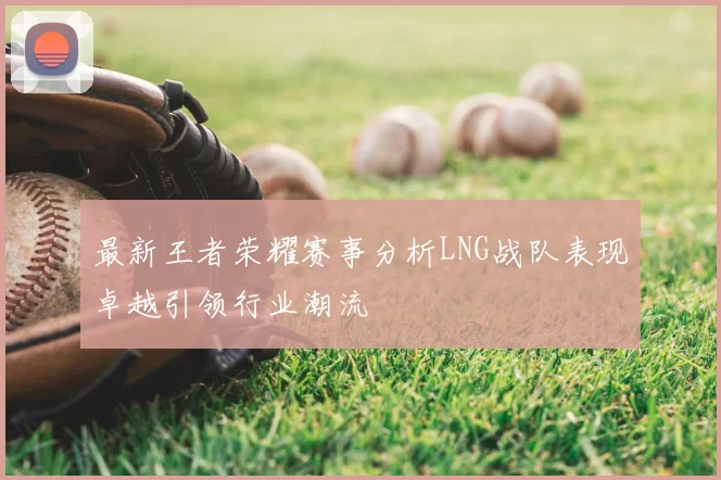 最新王者荣耀赛事分析LNG战队表现卓越引领行业潮流