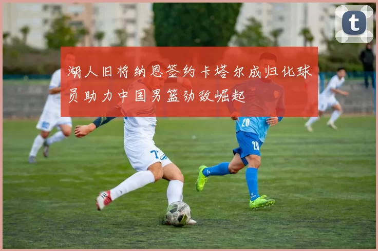 湖人旧将纳恩签约卡塔尔成归化球员助力中国男篮劲敌崛起