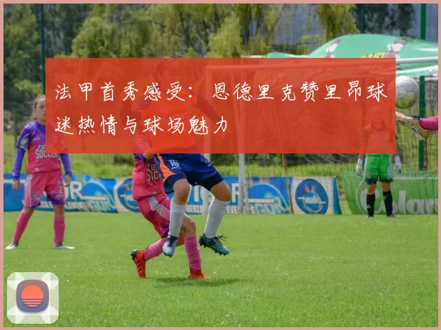法甲首秀感受:恩德里克赞里昂球迷热情与球场魅力