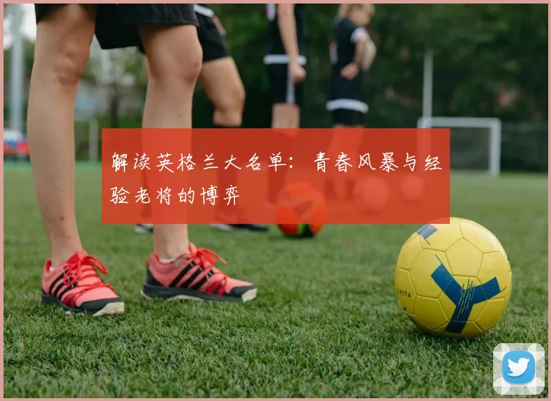 解读英格兰大名单:青春风暴与经验老将的博弈