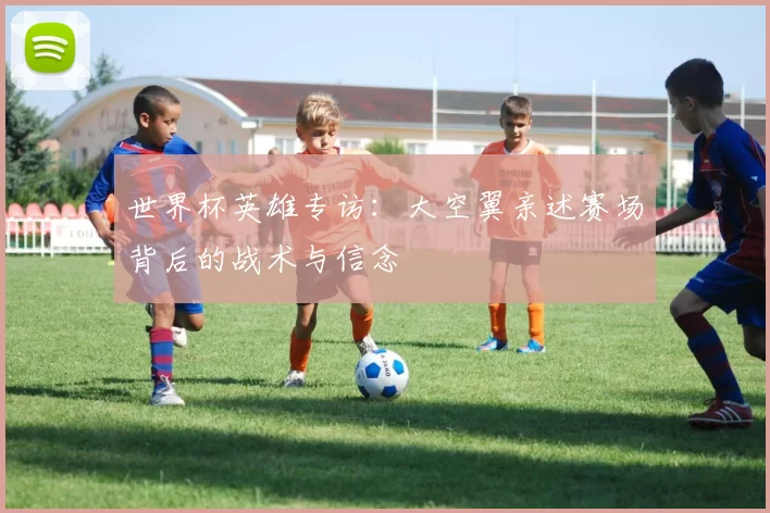世界杯英雄专访:大空翼亲述赛场背后的战术与信念