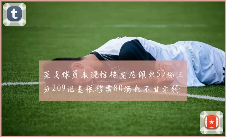 菜鸟球员表现惊艳克尼佩尔59场三分209记基根穆雷80场也不甘示弱