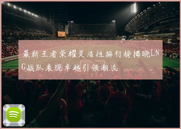 最新王者荣耀灵活性排行榜揭晓LNG战队表现卓越引领潮流