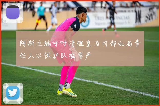 阿斯主编呼吁清理皇马内部乱局责任人以保护队徽尊严