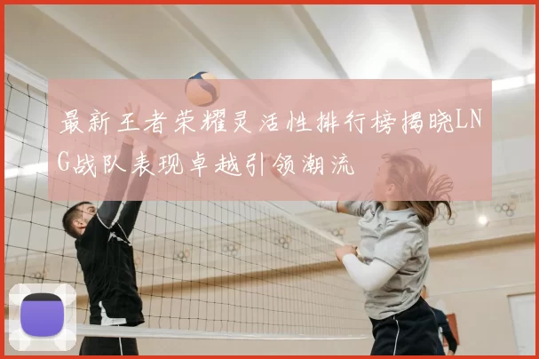 最新王者荣耀灵活性排行榜揭晓LNG战队表现卓越引领潮流