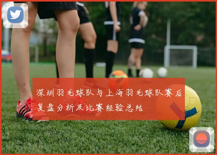 深圳羽毛球队与上海羽毛球队赛后复盘分析及比赛经验总结
