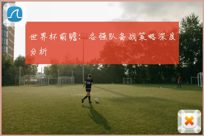 世界杯前瞻:各强队备战策略深度分析