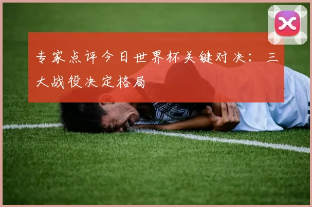 专家点评今日世界杯关键对决：三大战役决定格局
